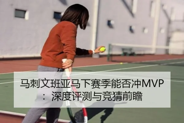 马刺文班亚马下赛季能否冲MVP：深度评测与竞猜前瞻
